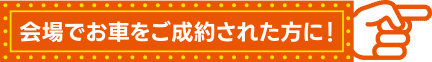 会場でお車をご成約された方に！